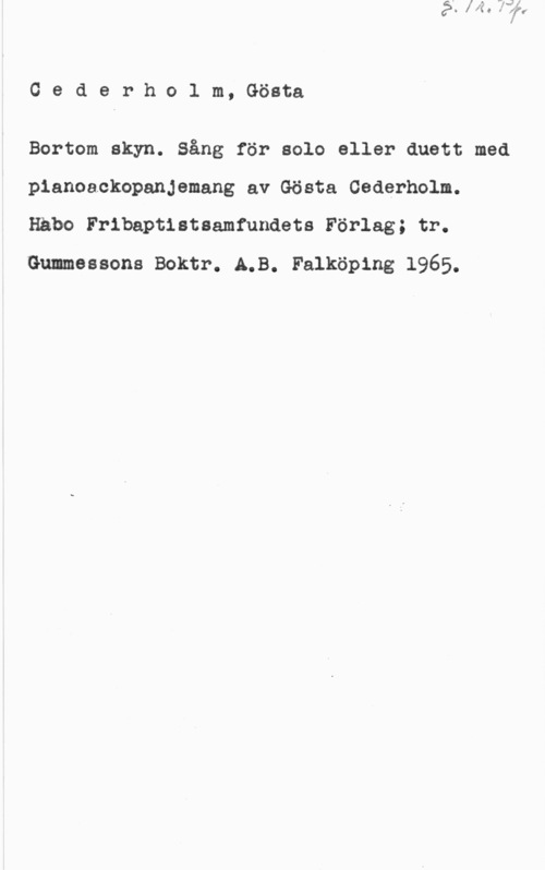 Cederholm, Gösta Oederholm, Gösta

Bortom skyn. Sång för solo eller duett med
pianoackopanjemang av Gösta Cederholm.
Håbo Fribeptisteamfundets Förlag; tr.
Gummessons Boktr. 4.3. Falköping 1965.