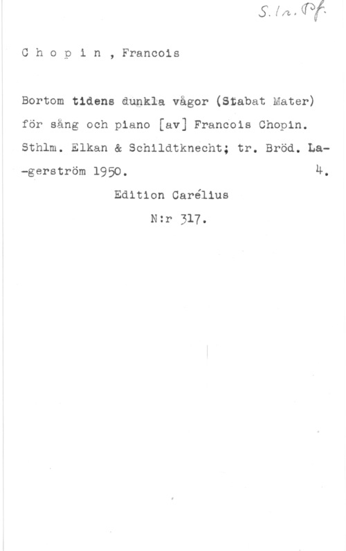 Chopin, Frédéric François Chopin, Francois

Bortom tidens åupkla vågor (Stabat Mater)
för sång och piano [av] Francois Chopin.
sthlm. Elkan & schildtknecht; tr. Bröd. La-gerström 1950. 4.
Edition Carélius
Nzr 317.
