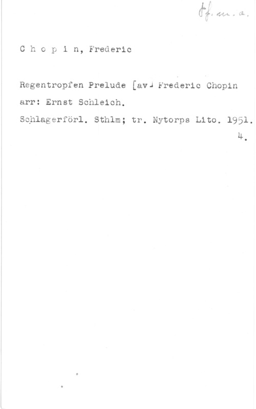 Chopin, Frédéric François Chopin, Frederic

Regentropfen Prelude [avJ Frederic Chopin
arr: Ernst Schleich.

Sehlagerförl. Sthlm; tr. Nytorps Lito. 1951,
LL