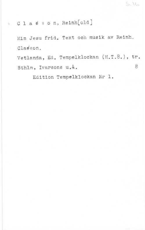 Claëson, Reinhold Claé son, Reinhfold]

Min Jesu frid. Text och musik av Reinh.

Claéson.

Vetlanda, Ed. Tempelklockan (M.T.8.), tr.

Sthlm, Ivarsons u.å. 8

Edition Tempelklookan Nr l.