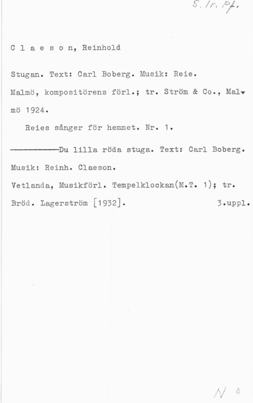 Claëson, Reinhold Claeson, Reinhold"

Stugan. Text: Carl Boberg. Musik: Reie.
Malmö, kompositörens förl.; tr. Ström & Co., Malv
mö 1924.

Reies sånger för hemmet. Nr. 1.

 

Du lilla röda stuga. Text: Carl Boberg.
Musik: Reinh. Claeson.
vetlanda, Musikförl. Tempelklockan(M.T. 1); tr.

Bröd. Lagerström [1932]. 5.upp1.