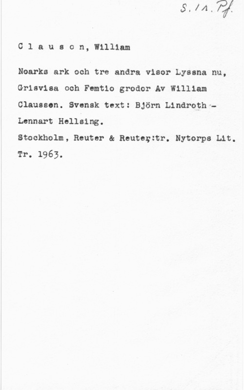 Clauson, William Clauson, William

Noarks ark och tre andra visor Lyssna nu,
Grisvisa och Femtio grodor Av William
Olausson. Svensk text: Björn Lindroth -
Lennart Hellsing.

Stockholm, Reuter & Reutorztr. Nytorps Lit.
Tr. 1963.