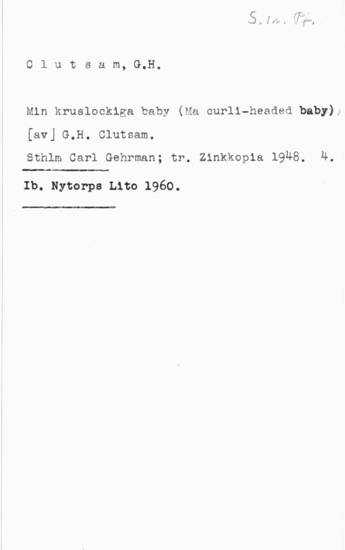 Clutsam, G.H. Olutsam, G.H.

Min kruslockiga baby (Ma ourli-headed baby);
[av] G.H. Clutsam.
Sthlm Carl Gehrman; tr. Zinkkopia 1948. 4.

".-

Ib. Nytorps Lito 1960.