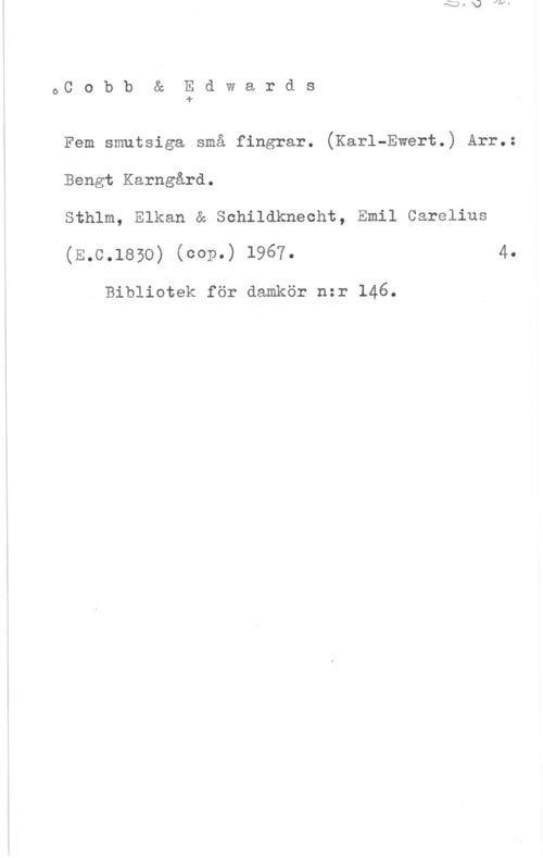 Cobb & Edwards OC o b b & E d w a r d s
-r

Fem smutsiga små fingrar. (Karl-Ewert.) Arr.:
Bengt Karngård.

Sthlm, Elkan & Schildkneoht, Emil Carelius
(E.C.1850) (cop-) 1967. 4
Bibliotek för damkör nzr 146.