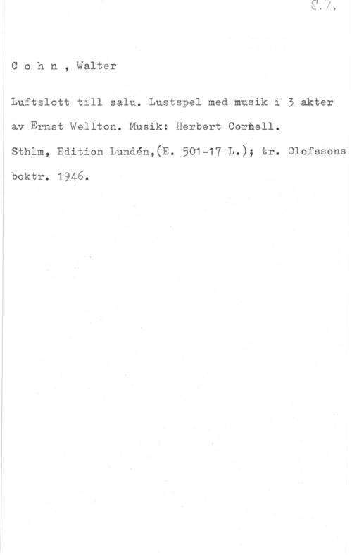 Cohn, Walther Cohn, Walter

Luftslott till salu. Lustspel med musik i 5 akter
av Ernst Wellton. Musik: Herbert Cornell.
sthlm, Edition Lundén,(E. 501-17 L.); tr. olofosono

boktr. 1946.