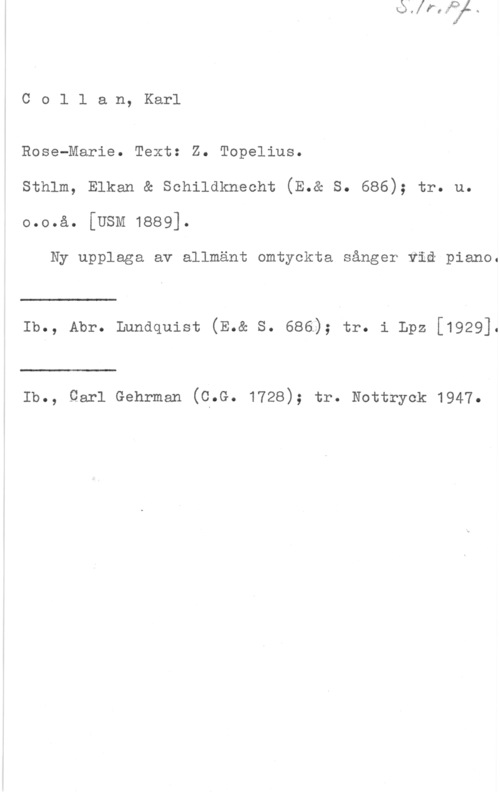 Collan, Karl Col1 an, Karl

Rose-Marie. Text: Z. Topelius.

sthlm, Elkan & senilaknecht (E.& s. 686); tr. u.

6.0.8. [USM 1889].

Ny upplaga av allmänt omtyckta sånger viå piano.

 

lb., Abr. Lundquist (E.& s. 686); tr. i Lpz [1929].

 

lb., Qarl Gehrman (8.6. 1728); tr. Nottryck 1947.
