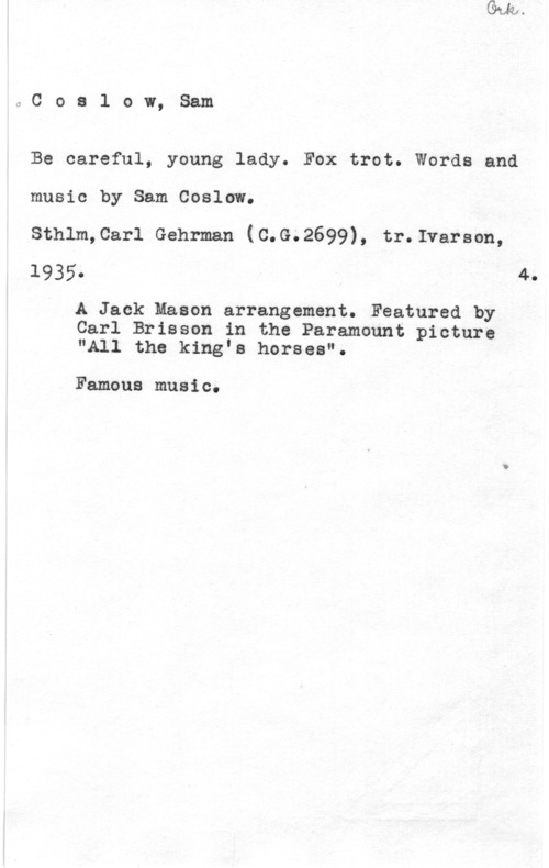 Coslow, Sam OCoa1 ow, Sam

Be careful, young lady. Fox trot. Words and
music by Sam Coslow.

Sthlm,Carl Gehrman (C.G.2699), tr.Ivarson,
1935- 4.

A Jack Mason arrangement. Featured by
Carl Brisson in the Paramount picture
"All the king"s horses".

Famous music.