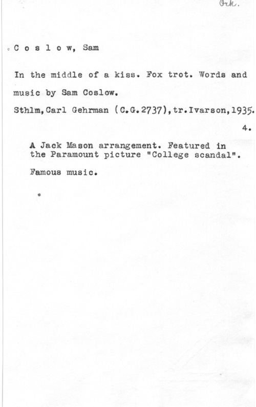 Coslow, Sam Coslow, Sam

In the middle of a kiss. Fox trot. Words and

music by Sam Coslow.

Sthlm,Carl Gehrman (C.G.2737),tr.Ivarson,l935.
4.

.A Jack Mason arrangement. Featured in
the Paramount picture "College scandal".

Famous music.