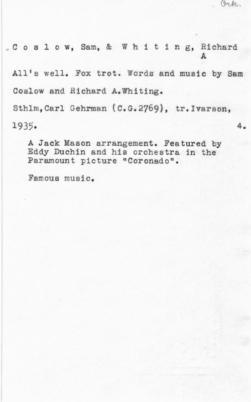 Coslow, Sam & Whiting, Richard A. oC o s l o w, Sam, & W h i t i n g, Richard
A

Allfs well. Fox trot. Words and music by Sam
Coslow and Richard A.Whiting.
Sthlm,Carl Gehrman (C.G.2769), tr.Ivarson,

1935. 4.

A Jack Mason arrangement. Featured by
Eddy Duchin and his orchestra in the
Paramount picture "Coronado".

Famous music.
