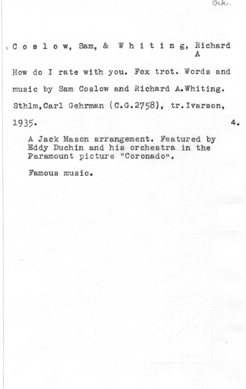 Coslow, Sam & Whiting, Richard A. 0Coslow, Sam, & Whiting, Richard
A

How do I rate with you. Fox trot. Words and
music by Sam Coslow and Richard A.Whiting.
sthlm,carl Gehrman (c.c.2758), tr.1varson,
1935. 4.

A Jack Mason arrangement. Featured by
Eddy Duchin and his orchestra in the
Paramount picture "Coronado".

Famous music.