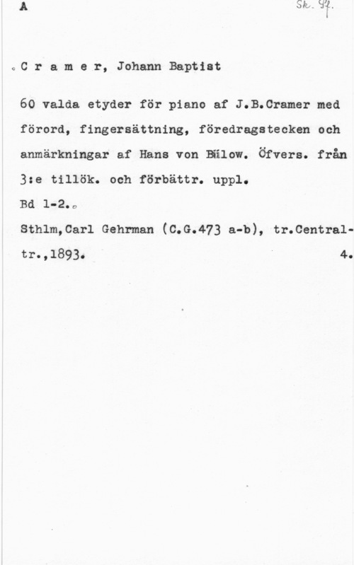 Cramer, Johann Baptist oC r a m.a r, Johann Baptiat

60 valda etyder för piano af J.B.Cramer med
förord, fingersättning, föredragstecken och
anmärkningar af Hans von Bälow. Öfvers. från
3:e tillök. och förbättr. uppl.

Bd l-2.0

sthlm,car1 Gehrman (c.G.473 a-b), tr.centra1tr.,1893. " 4.