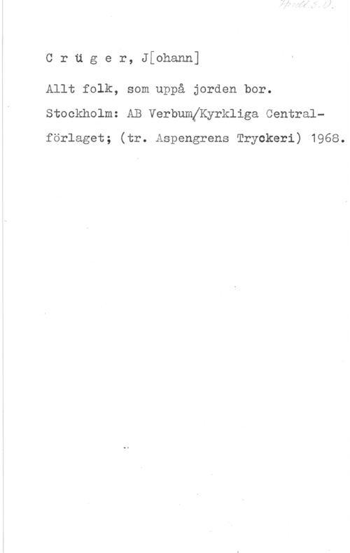 Crüger, Johann Cräger, J[ohann]

Allt folk, som uppå jorden bor.
Stockholm: AB VerbumjKyrkliga Central
förlaget; (tr. Aspengrens Tryckeri) 1968.