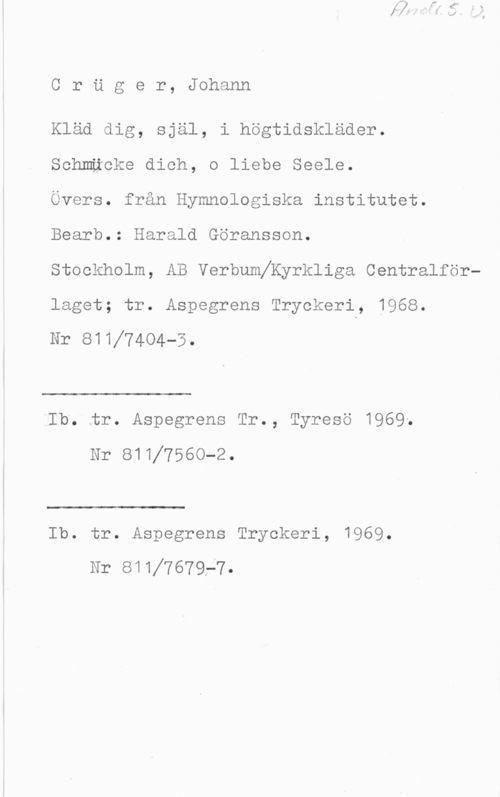 Crüger, Johann Cruger, Johann

Kläd dig, själ, i högtidskläder.

Schmäcke dich, o liebe Seele.

Övers. från Hymnologiska institutet.
Bearb.: Harald Göransson.

Stockholm, AB Verbumeyrkliga Centralförlaget; tr. Aspegrens Tryckeri, 1968.

Nr 81117404-5.

 

LIb. tr. Aspegrens Tr., Tyresö 1969.
Nr ellf7560-2.

 

Ib. tr. Aspegrens Tryckeri, 1969.
Nr 8111767ge7.