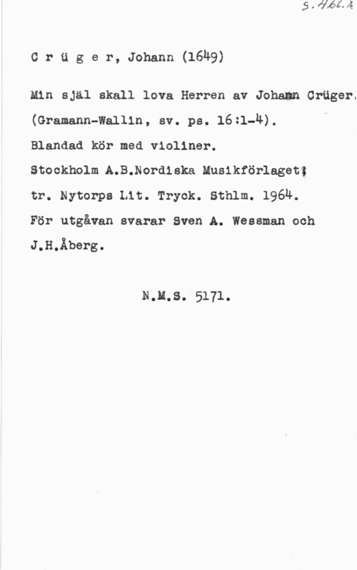 Crüger, Johann crager, Johann(16h9)

Min själ skall lova Herren av Joham Ortiger.
(Gramann-Wallin, sv. ps. 16:1-1L).

Blandad kör med violiner.

Stockholm A.B.Nordieka Musikförlagetf;

tr. Nytorps Lit. Tryck. Sthlm. 1964.

För utgåvan svarar Sven A. Wessman och

J.H.Åberg.

N.ll.8. 5171.