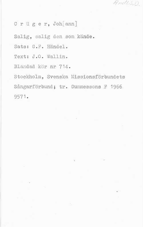 Crüger, Johann Cruger, Johfann]

Salig, salig den som kände.

Sats: G.F. Handel.

Text: J.O. Wallin.

Blandad kör nr 714.

Stockholm, Svenska Missionsförbundets

Sångarförbund; tr. Gummessons F 1966

9571.
