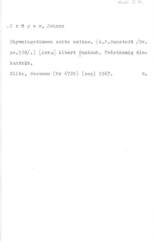 Crüger, Johann oC r u g e r, Johann

Skymningstimmen sakta nalkas. (A.F.Runstedt va.
pe.558j.) [Arr.:] Albert sunbeelr. Tvåerammig diekantkör.

Slite, Wessman (Nr 6728) (cop) 1967. 8.