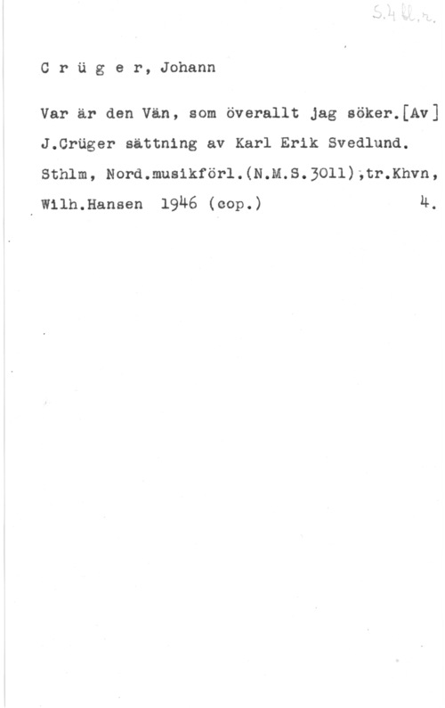 Crüger, Johann Cruger, Johann

Var ar den Van, som överallt Jag söker.[Av]
J.Cröger sättning av Karl Erik Svedlund.

Sthlm, Nord.mus1kförl.(N.M.S.3011);tr.Khvn,
d Wllh.Hansen 19Ä6 (cop.) 4.