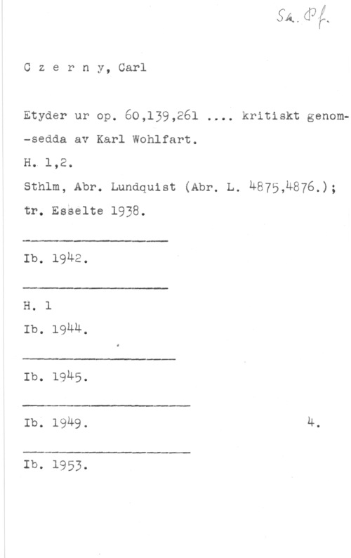 Czerny, Carl Czerny, Carl

Etyder ur op. 60,139,26l .... kritiskt genom-sedda av Karl Wohlfart.

H. 1,2.

sthlm, Abr. Lundquist (Abr. L. n875,u876.);
tr. Esselte 1938.

.-

Ib. 1942.

 

H. 1
Ib. Iguu,

 

Ib. 19h5.

 

Ib. 1949. 4.

 

Ib. 1953.