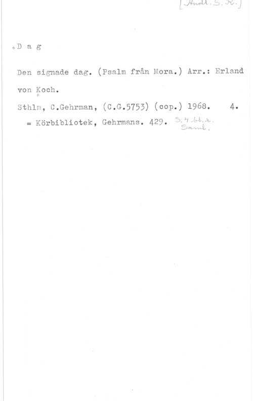 Koch, Erland von oDag

Den signade dag. (Psalm från Mora.) Arr.: Erland

von goch.

Sthlm, C-Gehrman, (C.G.5755) (cop.) 1968. 4.
= Körbibliotek,-Gehrmans; 429. S.Hvelww,

E; Om.  t