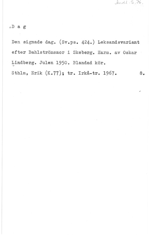 Lindberg, Oskar oD a g

Den signade dag. (Sv.ps. 424.) Leksandsvariant
efter Dahlströmsmor i Skeberg. Harm. av Oskar
Qindberg. Julen 1950. Blandad kör.

sthlm, Erik (K.77); tr. Irkå-tr. 1967.

8.