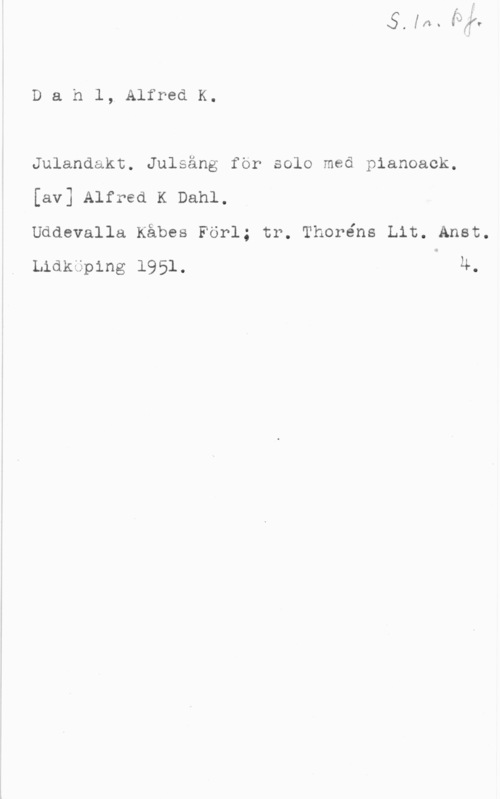 Dahl, Alfred K. Dahl, AlfredK.

Julandakt. Julsäng för solo med pianoack.
[av] Alfred K Dahl,
Uddevalla Kåbes Förl; tr. Thoréns Lit. Anst.

Lidkuping 1951. 4.