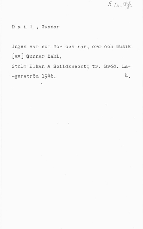 Dahl, Gunnar Dahl, Gunnar

Ingen var som Mor och Far, ord och musik
[av] Gunnar Dahl.

Sthlm Elkan & Solldknecht; tr. Bröd. La-gerström 19Ä8. u.