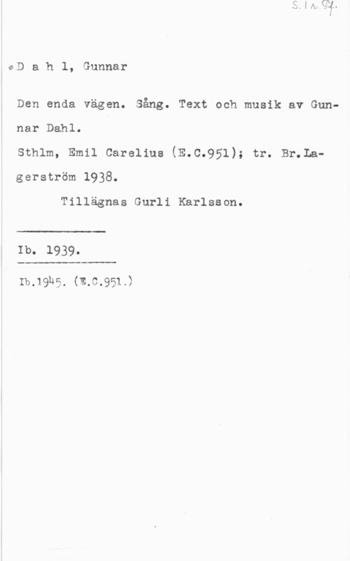 Dahl, Gunnar Dahl, Gunnar

Den enda vägen. Sång. Text och musik av Gun
nar Dahl.

Sthlm, Emil Carelius (E.C.951); tr. Br.Lagerström 1938.

Tillägnas Gurli Karlsson.

 

Ib. 1939.

 

:b.19h5. (m.c.951.)