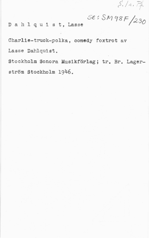 Dahlquist, Lasse (Lars Erik) 664-8114981:
Dahlquist,Lasse XQZBO

Charlie-truck-polka, comedy foxtrot av

Lasse Dahlquist.

Stockholm Sonora Musikförlag; tr. Br. Lagerström Stockholm 19Ä6.