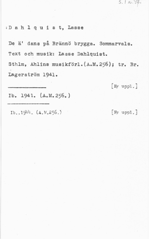 Dahlquist, Lasse (Lars Erik) aDahlquist, Lasse

De äI dans på Brännö brygga. Sommarvals.
Text och musik: Lasse Dahlquist.

Sthlm, Ahlins musikförl.(A.M.256); tr. Br.
Dagerström 1941.

J .... I [Ny Usel-1
Ib. 1941. (A.m.256.)

 

 

Ib..191m. (A.v.256.) [Ny uppl.]