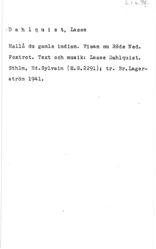 Dahlquist, Lasse (Lars Erik) bl) a h l q u i s t, Lasse

Hallå du gamle indian. Visan om Röde Ned.
Foxtrot. Text och musik: Lasse Dahlquist.

sthlm, Emsylvam (E.s.2291); tr. 131-.Lagerström 1941.
