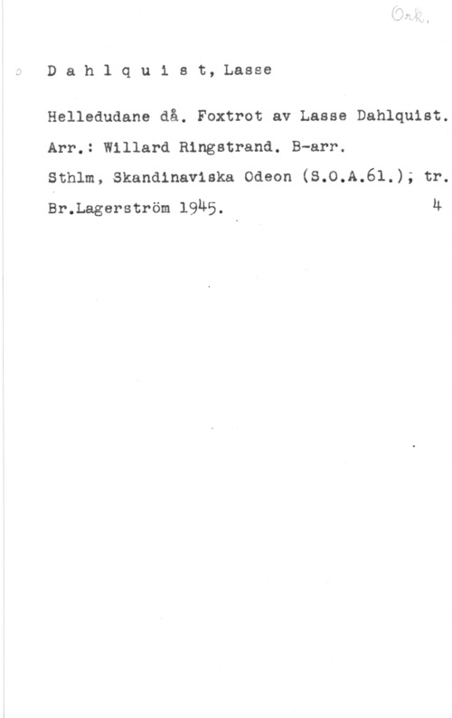 Dahlquist, Lasse (Lars Erik) Dahlqulst, Lasse

Helledudane då. Foxtrot av Lasse Dahlquist.
Arr.: Willard Ringstrand. B-arr.

Sthlm, Skandinaviska Odeon (S.0.A.6l.); tr.
Sr.Lagerström 1945. 4