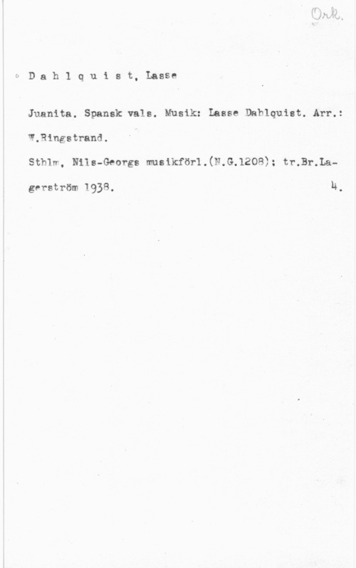 Dahlquist, Lasse (Lars Erik) bDahlquist, Lasse

Juånita. Spansk vals. Musik: Lasse Dahlquist. Arr.:
W.Rlngstrand.
stmw., Nils-Georgs musikförl.(w.s.1zos); tvål-.La
gerström 1938. v u.