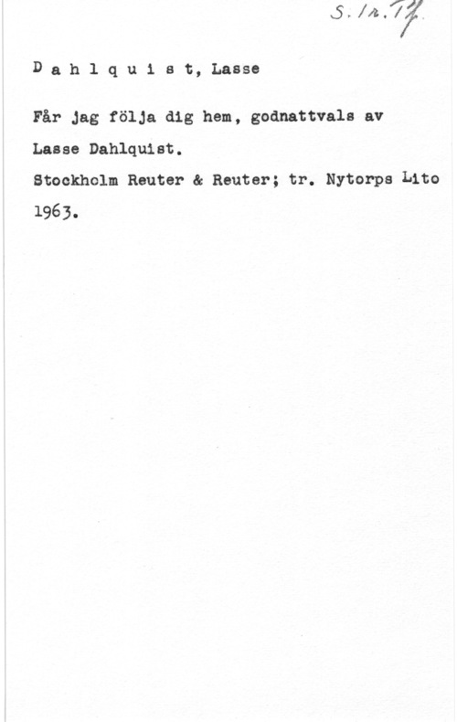 Dahlquist, Lasse (Lars Erik) Dahlqu1 st, Lasse

Får Jag följa dig hem, godnattvals av
Lasse Dahlquist.

Stockholm Reuter ä Reuter; tr. Nytorps Lito
1963.