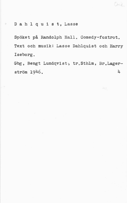 Dahlquist, Lasse (Lars Erik) Dahlquist, Lasse

Spöket på Randolph Hall. Comedy-foxtrot.

Text och musik: Lasse Dahlquist och Harry
Iseborg.

Gbg, Bengt Lundqvist; tr.Sthlm, Br.Lagerström 1946. u