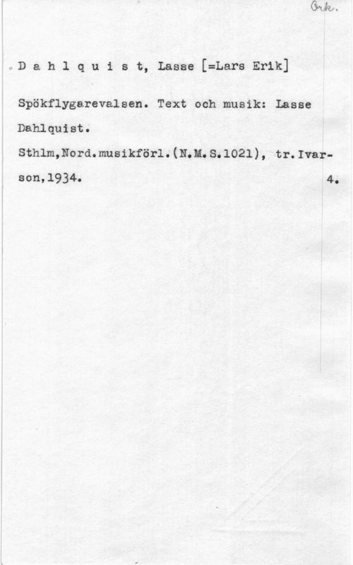 Dahlquist, Lasse (Lars Erik) Dahlquist, Lasse[=LarsErik]

Spökflygarevalsen. Text och musik: Lasse
Dahlquist.

sthlmmordmusikförl. (m.a. s. 1021) , tr. Ivarson,l934. 4.