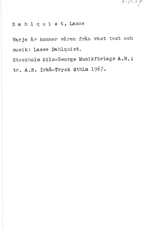 Dahlquist, Lasse (Lars Erik) Dah1 quist, Lasse

Varje år kommer våren från väst text och
musik: Lasse Dahlquist.

Stockholm Nils-Georgs Musikförlags4A.B.;
tr. A.B. Irkå-Tryck Sthlm 1967.