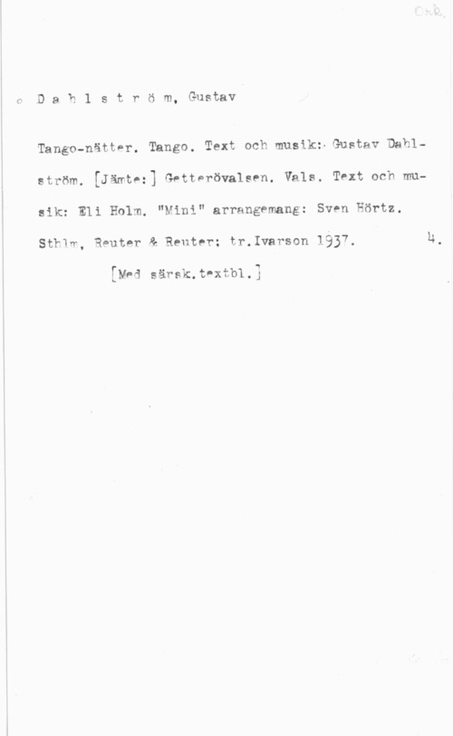 Dahlström, Gustav ff D a b 1 s t r ö m, Gustav

Tango-nättPr. Tango. Text och musik: Gustav Dahlström. [Jämtez] Gntterövalsen. Vals. Tth och musik: Eli Holm. "Mini" arrangemang: Sven Hörtz.
SthIm, Reuter & Reuter; tr.Ivarson 1937.

[Mad särsk.thtb1.]