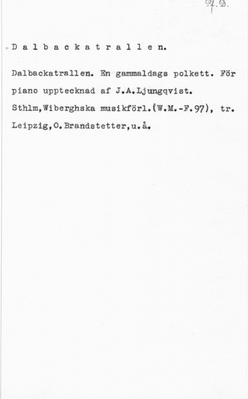 Ljungqvist, J. A. Dalbackatrallen.

Dalbackatrallen. En gammaldags polkett.
piano upptecknad af J.A.Ljungqvist.
sthlmmiberghska musikför1.(w.u.-F.97),

Leipzig,O.Brandstetter,u.å.

tr.
