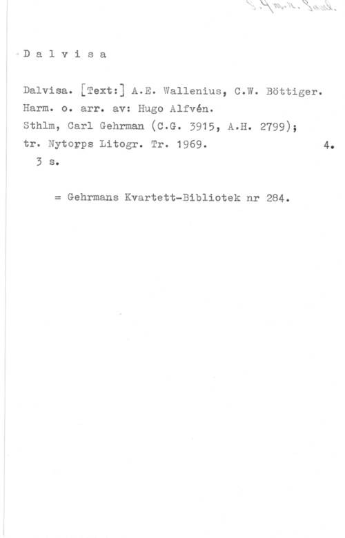 Alfvén, Hugo Emil aD a l v i s a

Dalvisa. [Text:] A.E. wallenlus, c.W. Böttiger.
Harm. o. arr. av: Hugo Alfvén.
sthlm, carl Gehrman (c.G. 5915, A.H. 2799);
tr. Nytorps Litogr. Tr. 1969.
3 s.

= Gehrmans Kvartett-Bibliotek nr 284.

4.