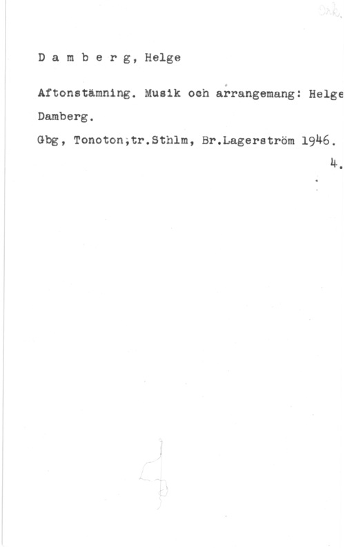 Damberg, Helge Damberg, Helge

Aftonstamning. Musik och arrangemang: Helge

Damberg.
Gbg, Tonoton;tr.Sthlm, Br.Lagerström 1996.
4.