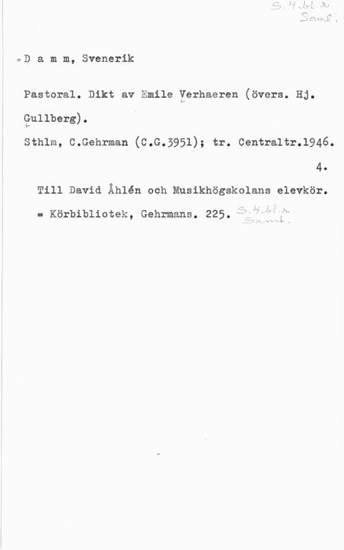 Damm, Svenerik 0D a m m, Svenerik

Pastoral. Dikt av Emile Yerhaeren (övers. Hj.
gullberg).
Sthlm, C.Gehrman (C.G.5951); tr. Centraltr.l946.
4.
Till David Åhlén och Mnsikhögskolans elevkör.

= Körbibliotek, Gehrmans. 225.;arfjifåh