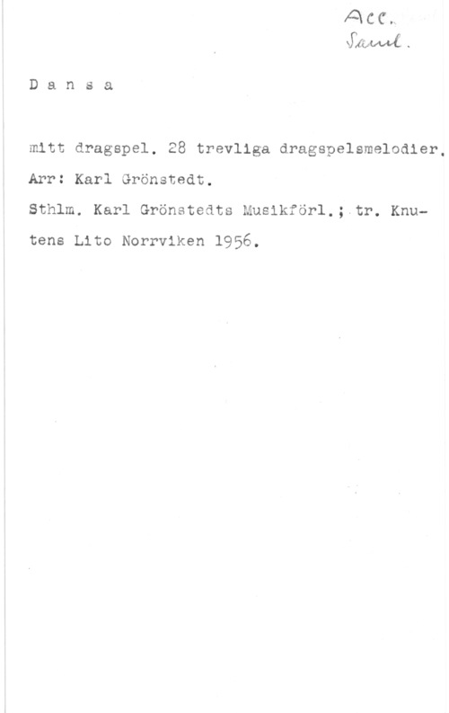 Grönstedt, Karl dånawf.

D a n s a

mitt dragspel. 28 trevliga dragspelsmelodler,
Arr: Karl Grönstedt.
Sthlm. Karl Grönetedts Musikförl.;.tr. Knu
tene Lito Norrviken 1956.