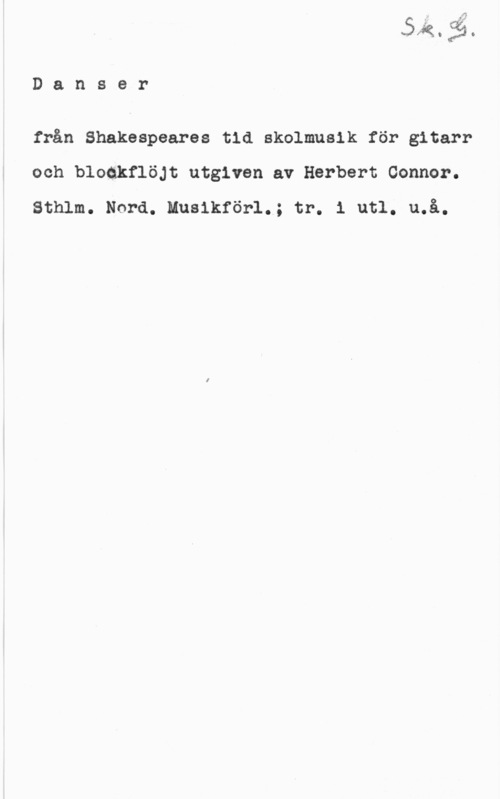 Connor, Herbert MFK. 
D a n s e r

från Shakespeares tid skolmusik för gitarr
och bloakflöjt utgiven av Herbert Connor.
Sthlm. Nord. Musikförl.; tr. i utl. u.å.