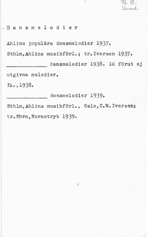 Dansmelodier JMJVYUU

d D a n s m e l o d i e r

Ahlins populära dansmelodier 1937.
Sthlm,Ahlins musikförl.; tr.Ivarson 1937.

dansmelodier 1938. lO förut ej

 

utgivna melodier.
Ib O , 

dansmelodier 1939.

 

Sthlm,Ahlins musikförl., Oslo,C.M.Iversen;

tr.Khvn,Nornotryk 1939.
