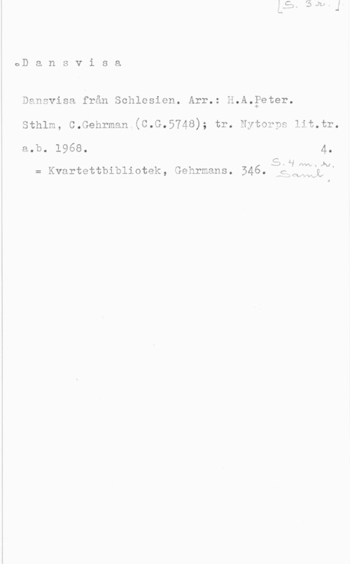 Fleischner, Adolf 0D a n s v i s a

Dansvisa från Sohlesien. Arr.: H.A.?eter.

Sthlm, C.Gehrman (C.G.5748); tr. Nytorps lit.tr.

a.b. 1968. 4. I S-L", NW.J-v,
= Kvartettbibllotek, Gehrmans. 546. Mgdqavj,