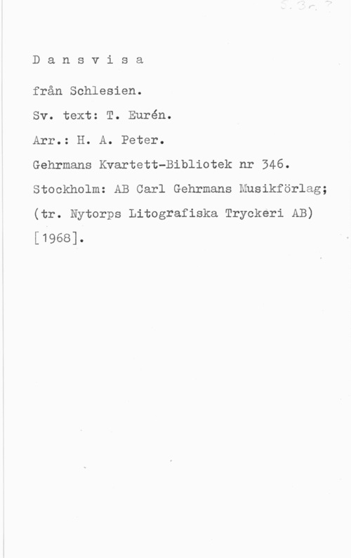 Fleischner, Adolf Dansvisa

från Schlesien.

Sv. text: T. Eurén.

Arr.: H. A. Peter.

Gehrmans Kvartett-Bibliotek nr 546.
Stockholm: AB Carl Gehrmans Musikförlag;

(tr. Nytorps Litografiska Tryckeri AB)
[1968].