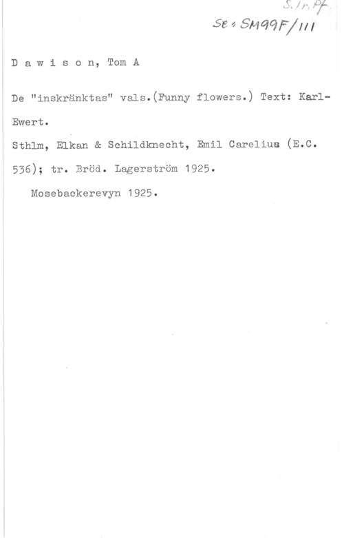 Dawison, Tom A. ål? ff fil-MC?ij

D a w i s o n, Tom A

De "inskränktas" vals.(Funny flowers.) Text: KarlEwert.

sthlm, Elkan a sehildkneeht, Emil cereliue (E.c.
556); tr. Bröd. Lagerström 1925.

Mosebackerevyn 1925.