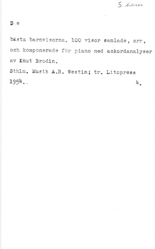 Brodin, Knut D.e

bästa barnvisorna. 100 visor samlade, arr,
och komponerade för piano med aokordanalyser
av Knut Brodin.

Sthlm. Musik A.B. Westin; tr. thopress
19514. . 4.