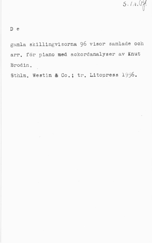 Brodin, Knut De

gamla skillingvisorna 96 visor samlade och
arr. för piano med aokordanalyser av Knut

Brodin.

sthlm. westin ä 00.; tr. Litopresa 1956.