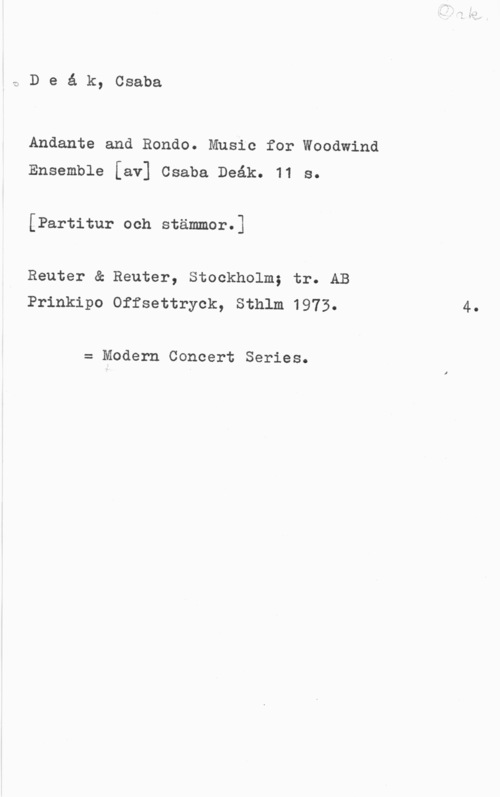 Deák, Csaba aDeåk, Csaba

Andante and Rondo. Music for Woodwind
Ensemble [av] Csaba Deåk. 11 s.

[Partitur och stämmor.]

Reuter & Reuter, Stockholm; tr. AB
Prinkipo Offsettryok, Sthlm 1973.

= Modern Concert Series.

4.